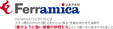 Ferramica(フェラミカ)とはラテン語のFerrum(鉄)とAmicus(友人)を組み合わせた造語で「鉄のように強い信頼の仲間たち」という想いから名付けられました